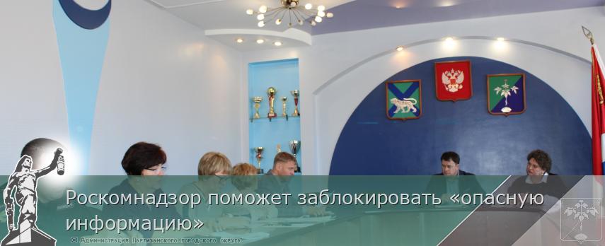 Роскомнадзор поможет заблокировать «опасную информацию» | Администрация муниципального округа город Партизанск Приморского края Официальный сайт Роскомнадзор поможет заблокировать «опасную информацию» | Администрация муниципального округа город Партизанск Приморского края Официальный сайт