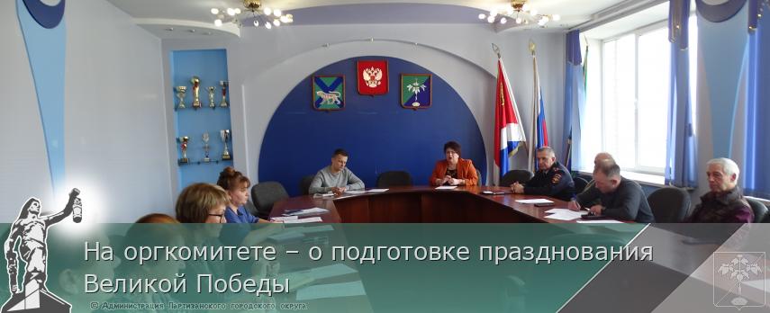 На оргкомитете – о подготовке празднования Великой Победы | Администрация муниципального округа город Партизанск Приморского края Официальный сайт