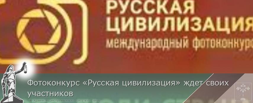 Фотоконкурс «Русская цивилизация» ждет своих участников | Администрация муниципального округа город Партизанск Приморского края Официальный сайт