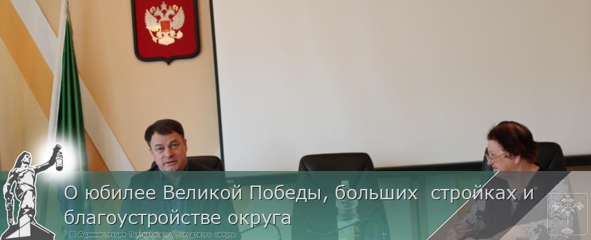 О юбилее Великой Победы, больших  стройках и  благоустройстве округа