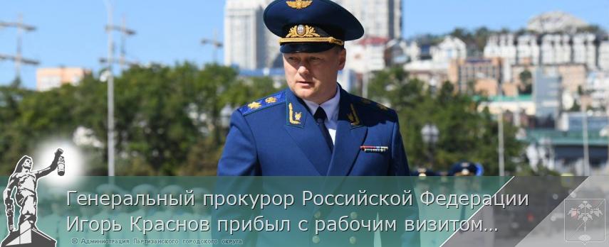 Генеральный прокурор Российской Федерации Игорь Краснов прибыл с рабочим визитом в г. Владивосток  | Администрация муниципального округа город Партизанск Приморского края Официальный сайт