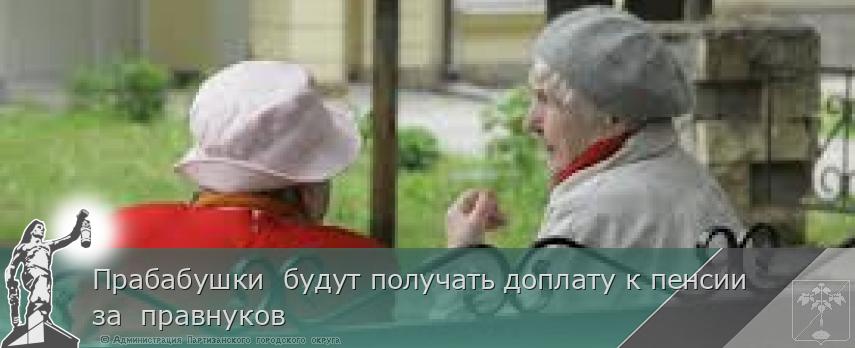 Прабабушки будут получать доплату к пенсии за правнуков | Администрация муниципального округа город Партизанск Приморского края Официальный сайт Прабабушки будут получать доплату к пенсии за правнуков | Администрация муниципального округа город Партизанск Приморского края Официальный сайт