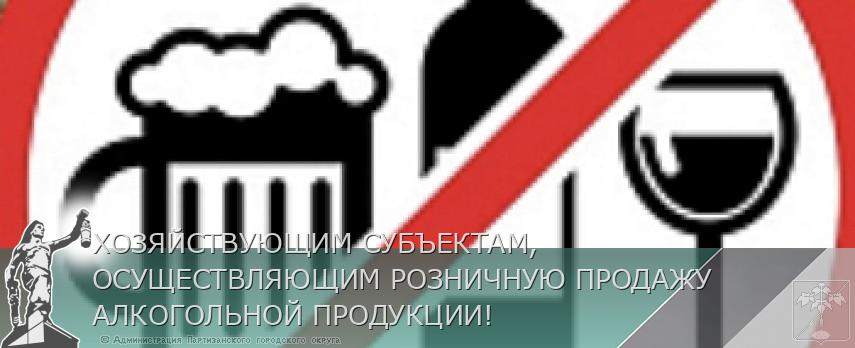 ХОЗЯЙСТВУЮЩИМ СУБЪЕКТАМ, ОСУЩЕСТВЛЯЮЩИМ РОЗНИЧНУЮ ПРОДАЖУ АЛКОГОЛЬНОЙ ПРОДУКЦИИ! | Администрация муниципального округа город Партизанск Приморского края Официальный сайт