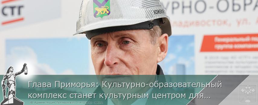 Глава Приморья: Культурно-образовательный комплекс станет культурным центром для Азиатско-Тихоокеанского региона | Администрация муниципального округа город Партизанск Приморского края Официальный сайт