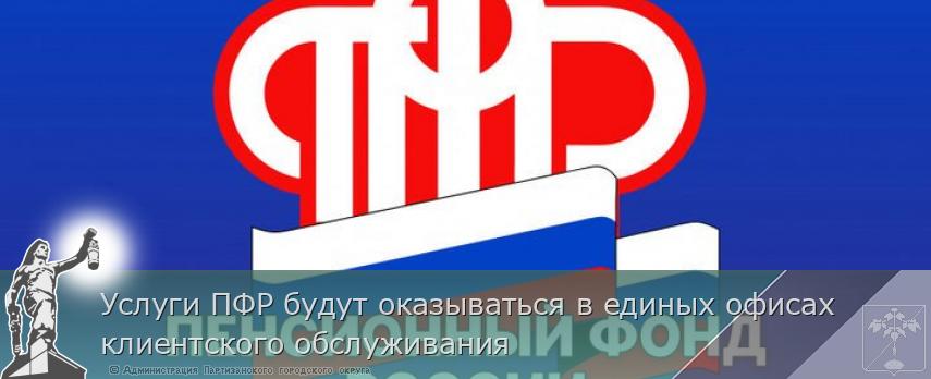 Услуги ПФР будут оказываться в единых офисах клиентского обслуживания | Администрация муниципального округа город Партизанск Приморского края Официальный сайт