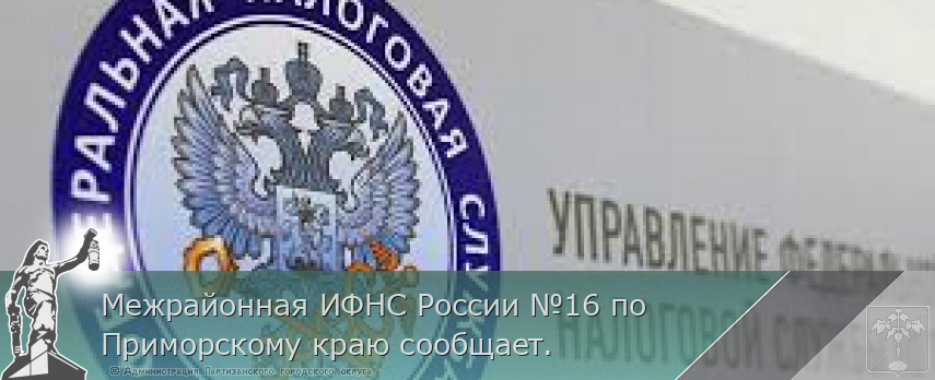 Межрайонная ИФНС России №16 по Приморскому краю сообщает. | Администрация муниципального округа город Партизанск Приморского края Официальный сайт Межрайонная ИФНС России №16 по Приморскому краю сообщает. | Администрация муниципального округа город Партизанск Приморского края Официальный сайт