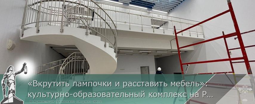 «Вкрутить лампочки и расставить мебель»: культурно-образовательный комплекс на Русском готовят к сдаче, сообщает www.primorsky.ru | Администрация муниципального округа город Партизанск Приморского края Официальный сайт