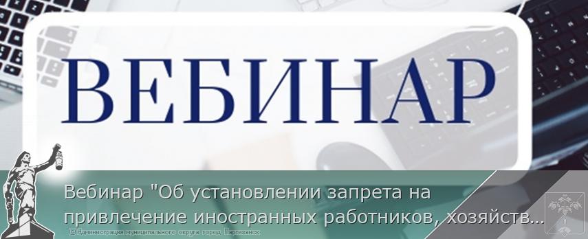 Вебинар "Об установлении запрета на привлечение иностранных работников, хозяйствующими субъектами, осуществляющими деятельность на территории Приморского края" | Администрация муниципального округа город Партизанск Приморского края Официальный сайт